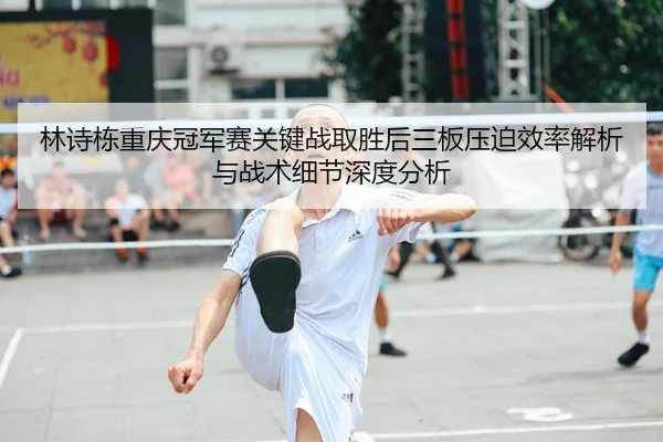 林诗栋重庆冠军赛关键战取胜后三板压迫效率解析与战术细节深度分析